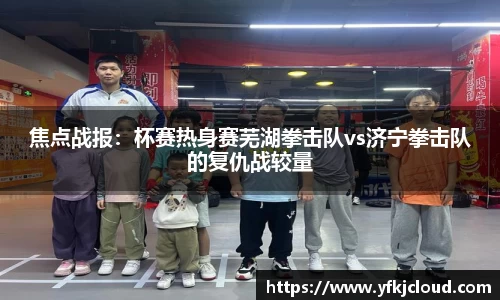焦点战报：杯赛热身赛芜湖拳击队vs济宁拳击队的复仇战较量