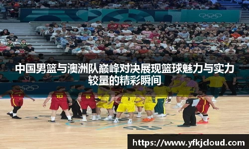中国男篮与澳洲队巅峰对决展现篮球魅力与实力较量的精彩瞬间